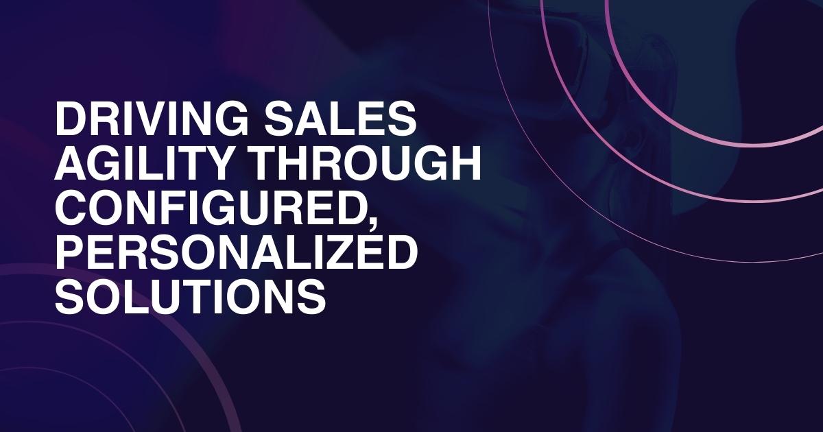 Driving Sales Agility Through Configured, Personalized Solutions